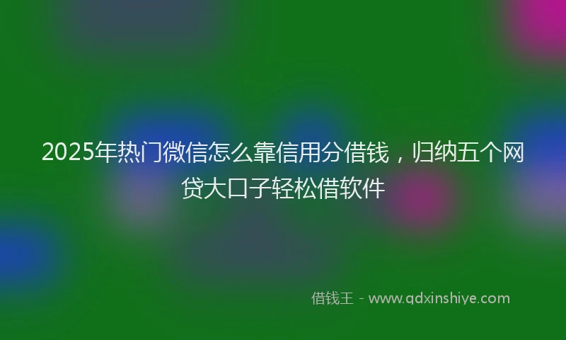 2025年热门微信怎么靠信用分借钱，归纳五个网贷大口子轻松借软件