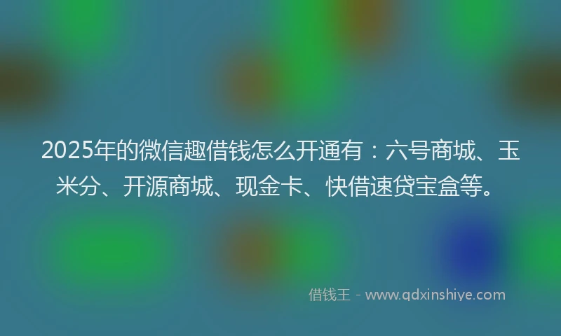 2025年的微信趣借钱怎么开通有：六号商城、玉米分、开源商城、现金卡、快借速贷宝盒等。