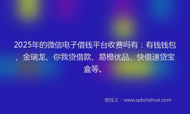 2025年的微信电子借钱平台收费吗有：有钱钱包、金瑞龙、你我贷借款、易橙优品、快借速贷宝盒等。