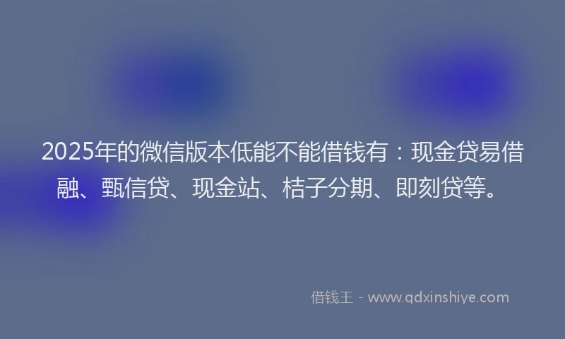 2025年的微信版本低能不能借钱有：现金贷易借融、甄信贷、现金站、桔子分期、即刻贷等。