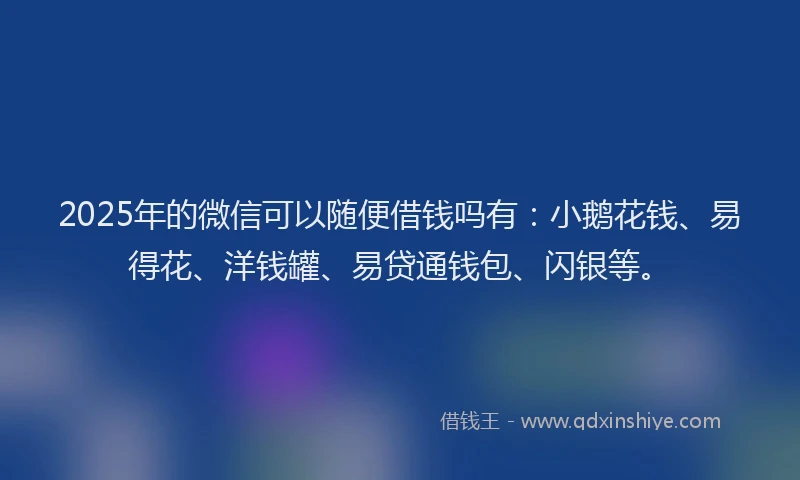 2025年的微信可以随便借钱吗有：小鹅花钱、易得花、洋钱罐、易贷通钱包、闪银等。