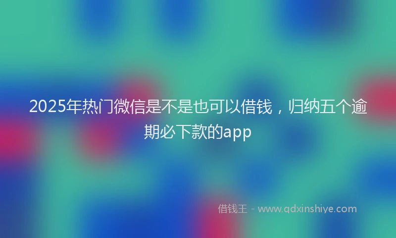 2025年热门微信是不是也可以借钱，归纳五个逾期必下款的app