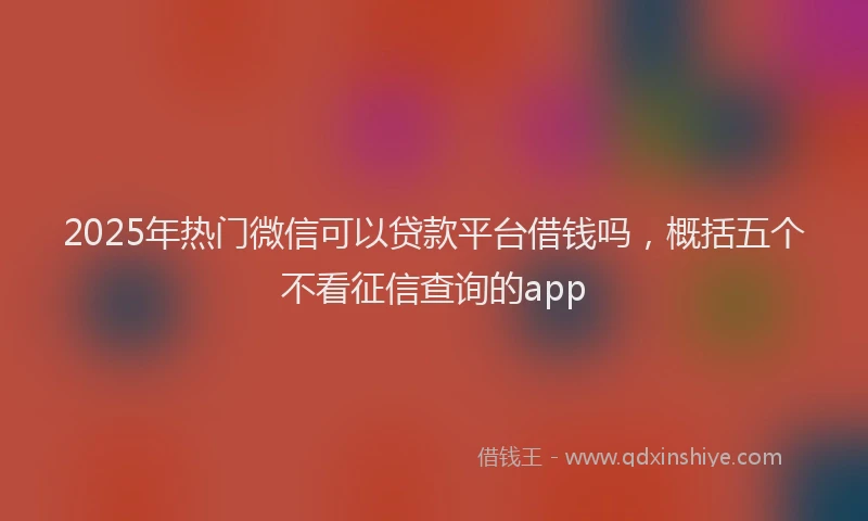 2025年热门微信可以贷款平台借钱吗，概括五个不看征信查询的app