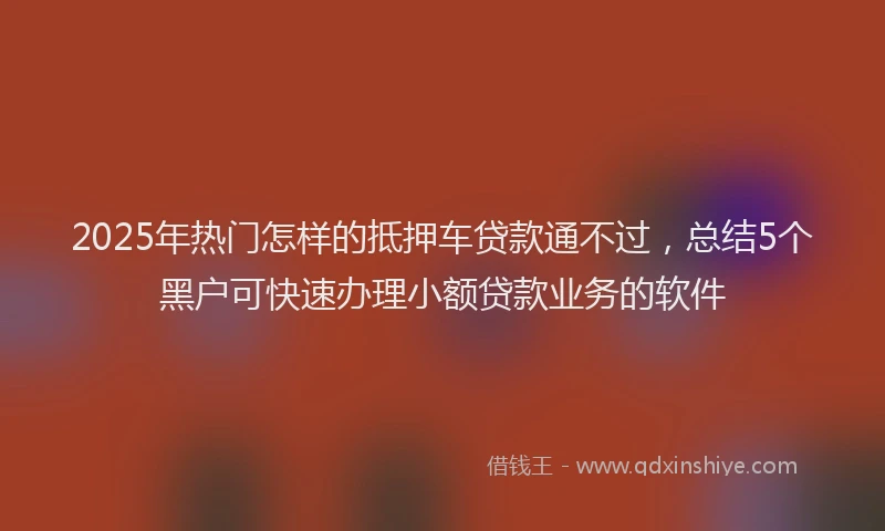 2025年热门怎样的抵押车贷款通不过，总结5个黑户可快速办理小额贷款业务的软件