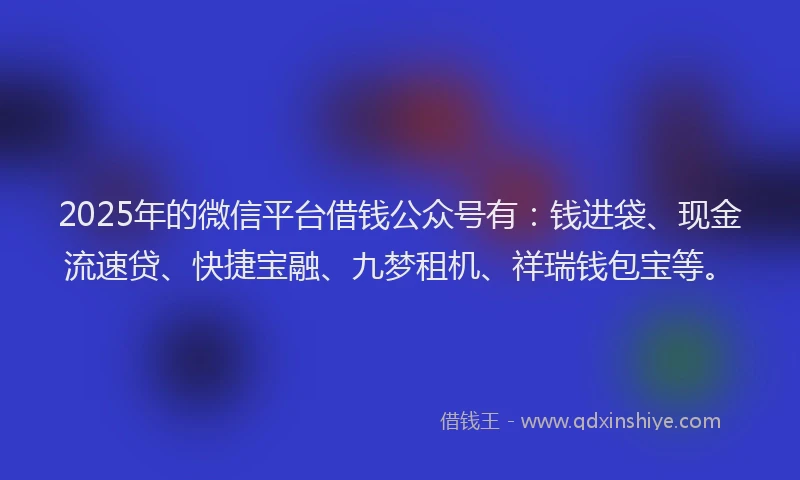2025年的微信平台借钱公众号有：钱进袋、现金流速贷、快捷宝融、九梦租机、祥瑞钱包宝等。