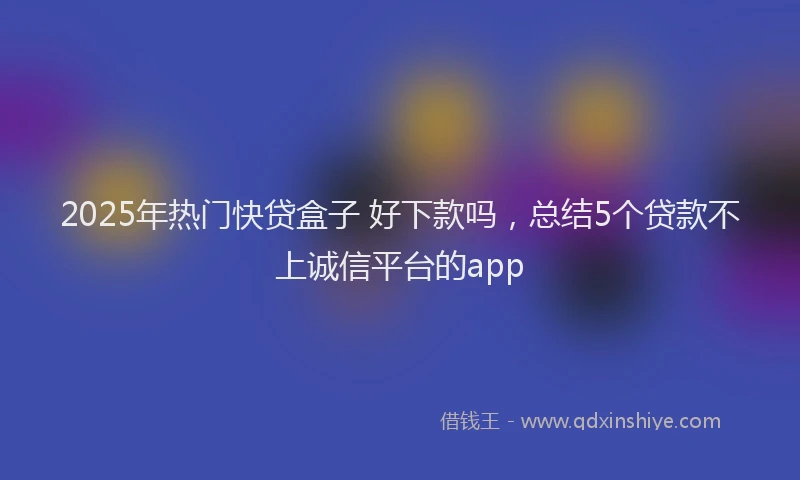 2025年热门快贷盒子 好下款吗，总结5个贷款不上诚信平台的app