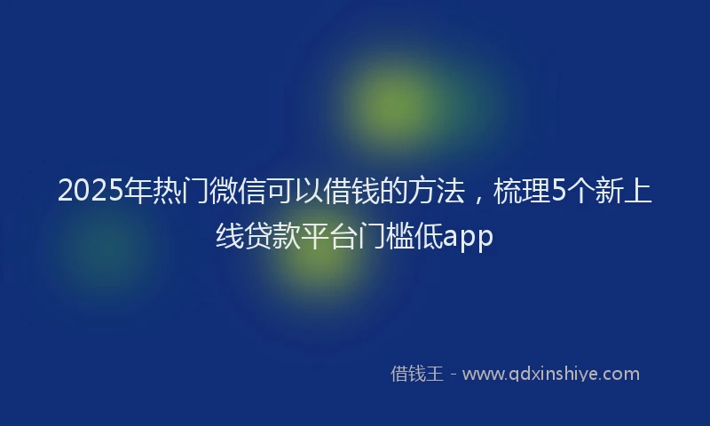 2025年热门微信可以借钱的方法，梳理5个新上线贷款平台门槛低app