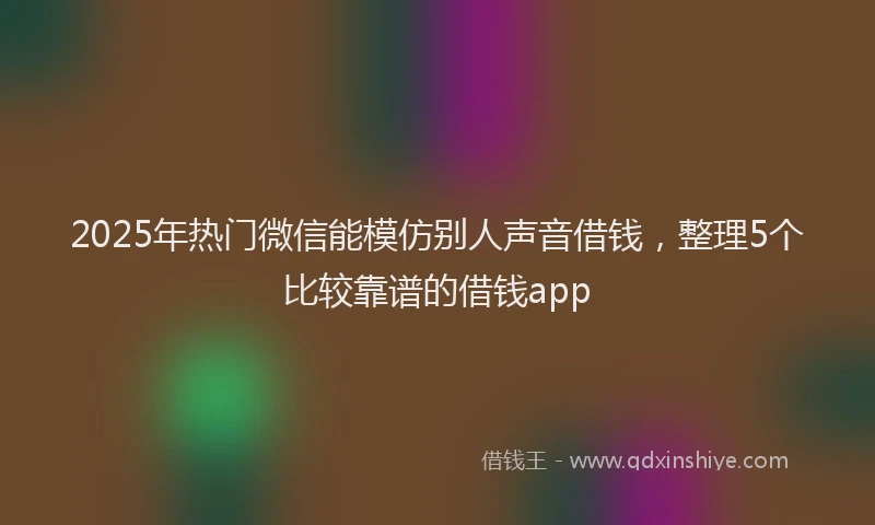 2025年热门微信能模仿别人声音借钱，整理5个比较靠谱的借钱app