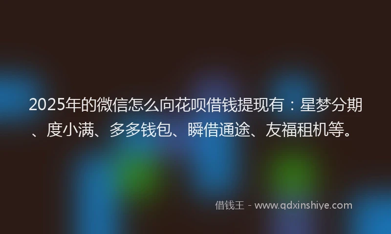 2025年的微信怎么向花呗借钱提现有：星梦分期、度小满、多多钱包、瞬借通途、友福租机等。