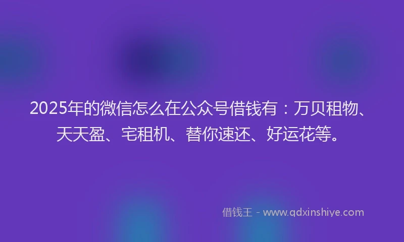 2025年的微信怎么在公众号借钱有：万贝租物、天天盈、宅租机、替你速还、好运花等。