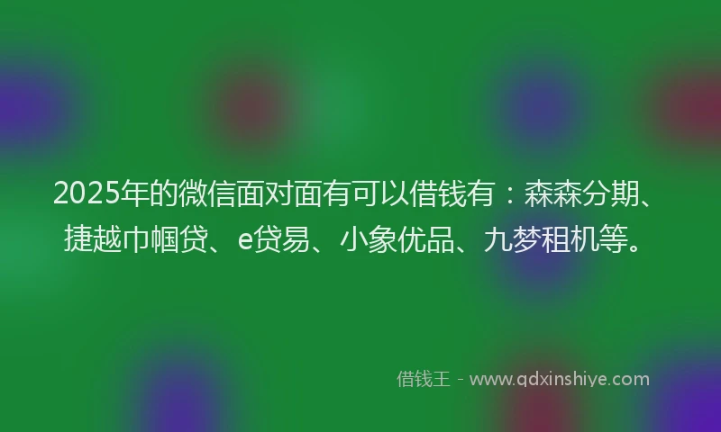 2025年的微信面对面有可以借钱有:森森分期、捷越巾帼贷、e贷易、小象优品、九梦租机等。
