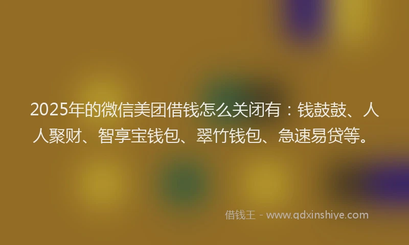 2025年的微信美团借钱怎么关闭有：钱鼓鼓、人人聚财、智享宝钱包、翠竹钱包、急速易贷等。