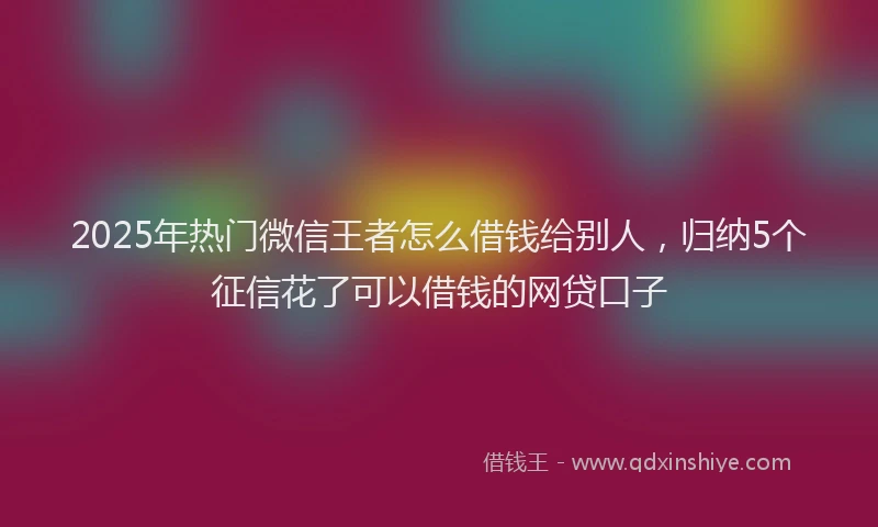 2025年热门微信王者怎么借钱给别人，归纳5个征信花了可以借钱的网贷口子