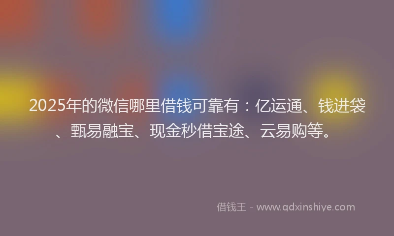 2025年的微信哪里借钱可靠有：亿运通、钱进袋、甄易融宝、现金秒借宝途、云易购等。