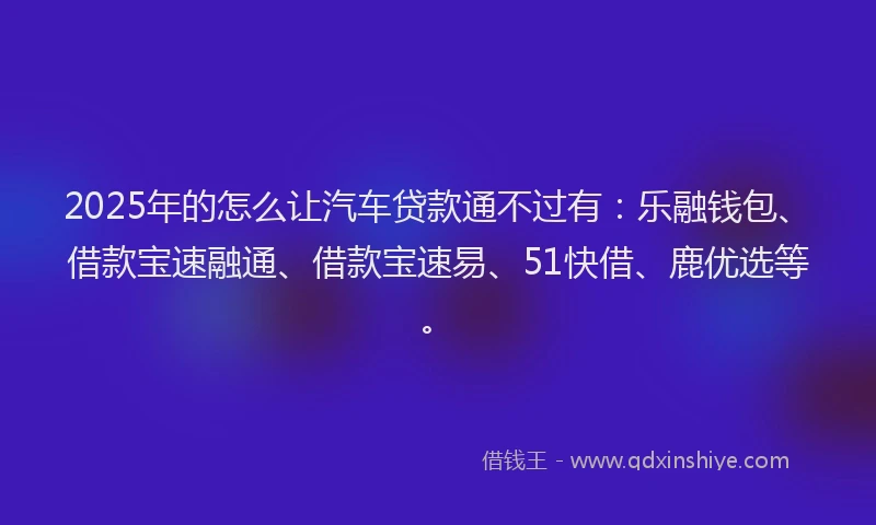 2025年的怎么让汽车贷款通不过有：乐融钱包、借款宝速融通、借款宝速易、51快借、鹿优选等。