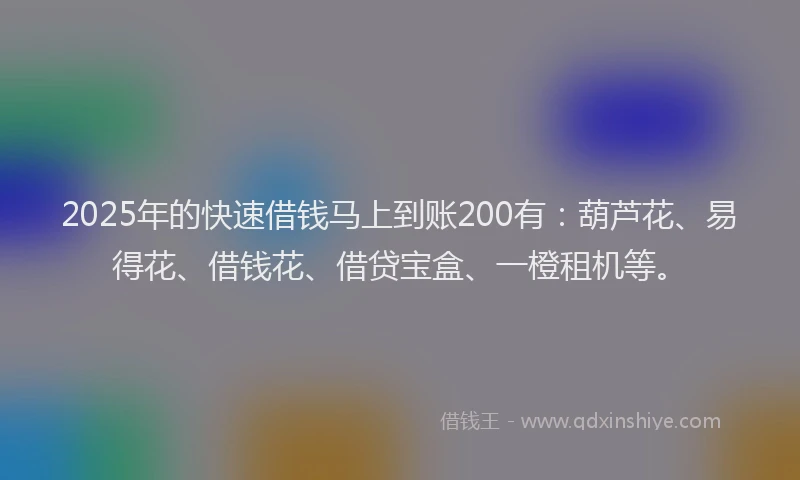 2025年的快速借钱马上到账200有：葫芦花、易得花、借钱花、借贷宝盒、一橙租机等。