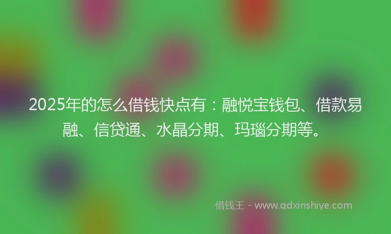 2025年的怎么借钱快点有：融悦宝钱包、借款易融、信贷通、水晶分期、玛瑙分期等。