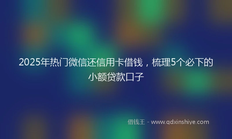 2025年热门微信还信用卡借钱，梳理5个必下的小额贷款口子