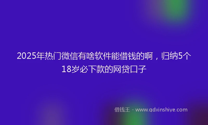 2025年热门微信有啥软件能借钱的啊，归纳5个18岁必下款的网贷口子