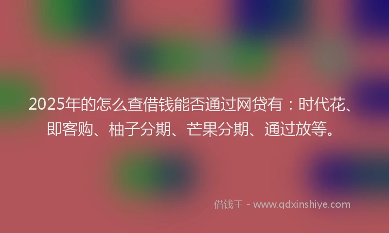 2025年的怎么查借钱能否通过网贷有:时代花、即客购、柚子分期、芒果分期、通过放等。