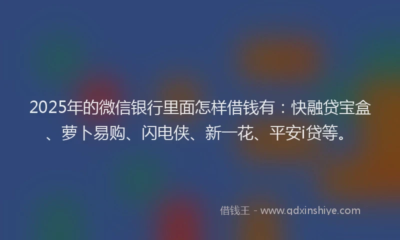 2025年的微信银行里面怎样借钱有：快融贷宝盒、萝卜易购、闪电侠、新一花、平安i贷等。