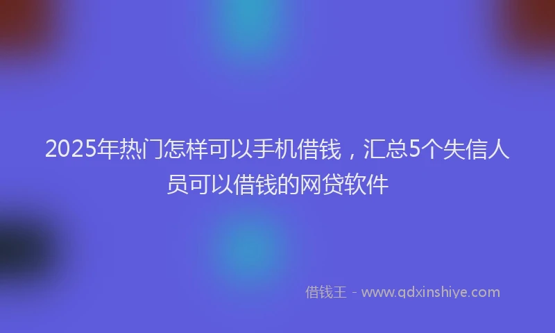 2025年热门怎样可以手机借钱，汇总5个失信人员可以借钱的网贷软件