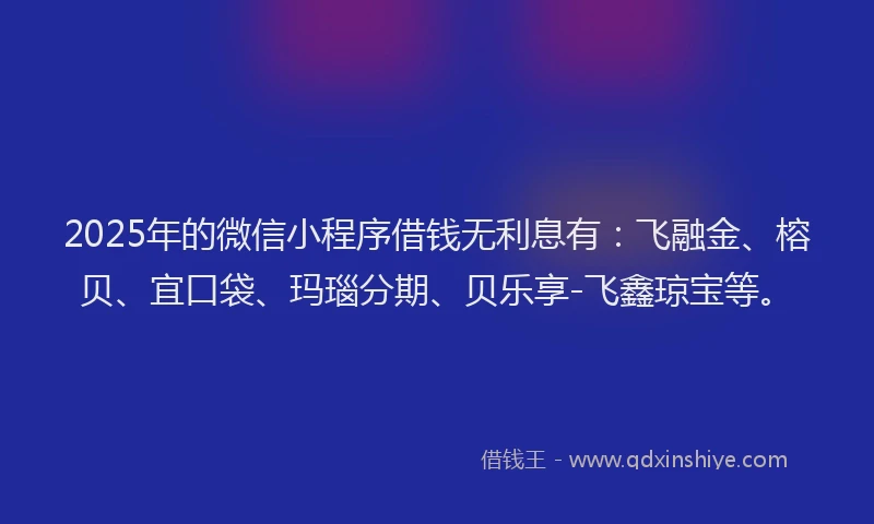 2025年的微信小程序借钱无利息有：飞融金、榕贝、宜口袋、玛瑙分期、贝乐享-飞鑫琼宝等。