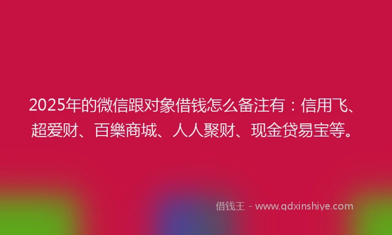 2025年的微信跟对象借钱怎么备注有：信用飞、超爱财、百樂商城、人人聚财、现金贷易宝等。