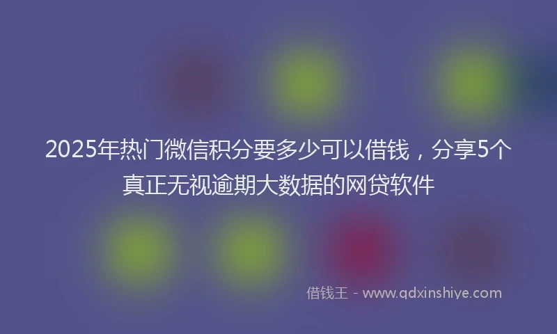 2025年热门微信积分要多少可以借钱，分享5个真正无视逾期大数据的网贷软件