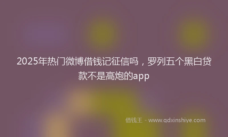 2025年热门微博借钱记征信吗，罗列五个黑白贷款不是高炮的app