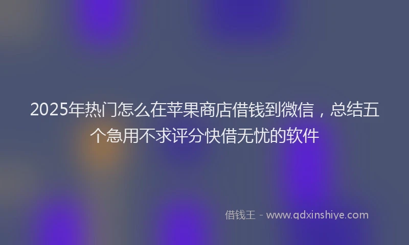 2025年热门怎么在苹果商店借钱到微信，总结五个急用不求评分快借无忧的软件