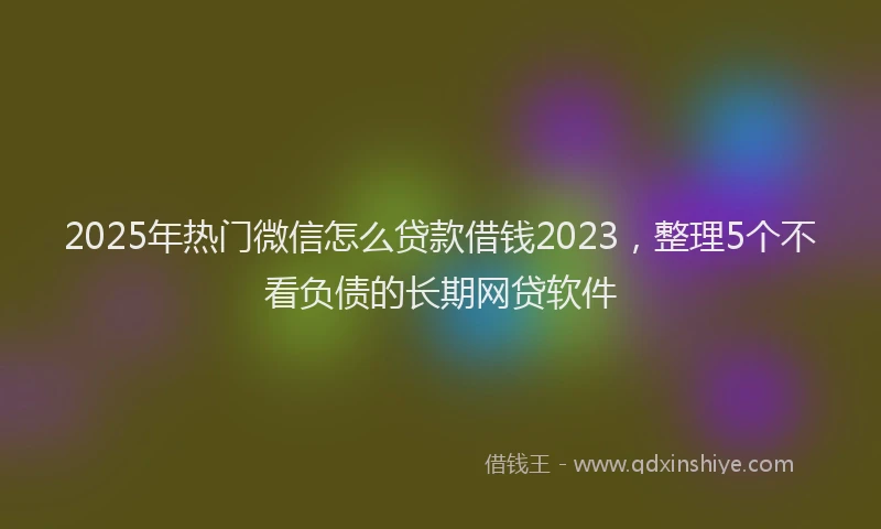 2025年热门微信怎么贷款借钱2023，整理5个不看负债的长期网贷软件