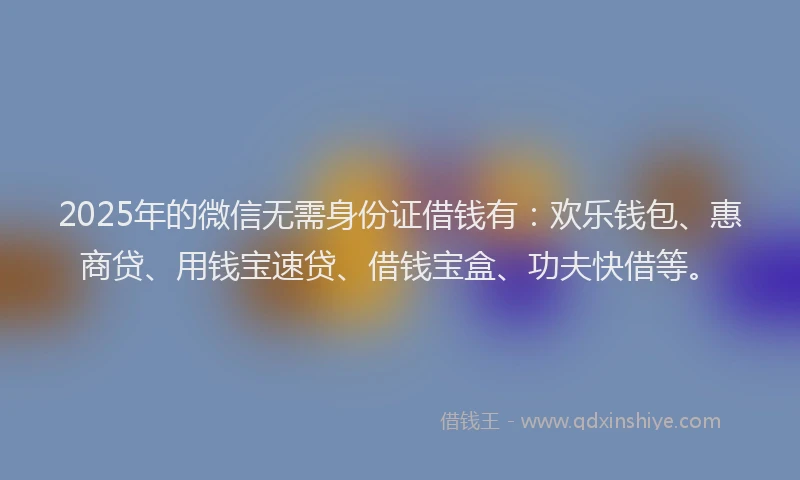 2025年的微信无需身份证借钱有：欢乐钱包、惠商贷、用钱宝速贷、借钱宝盒、功夫快借等。