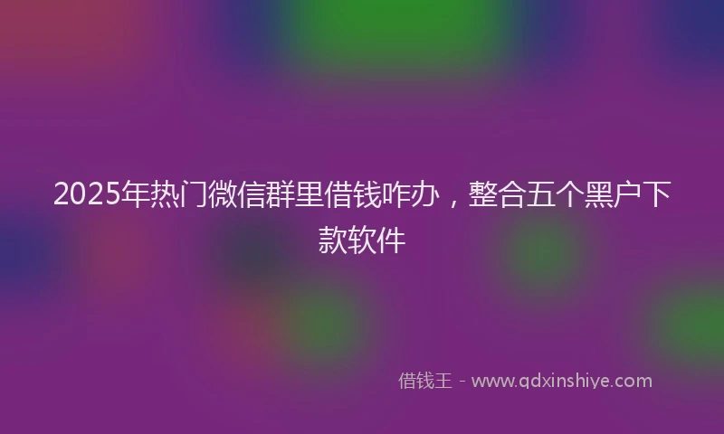 2025年热门微信群里借钱咋办，整合五个黑户下款软件
