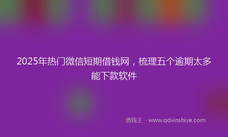 2025年热门微信短期借钱网，梳理五个逾期太多能下款软件