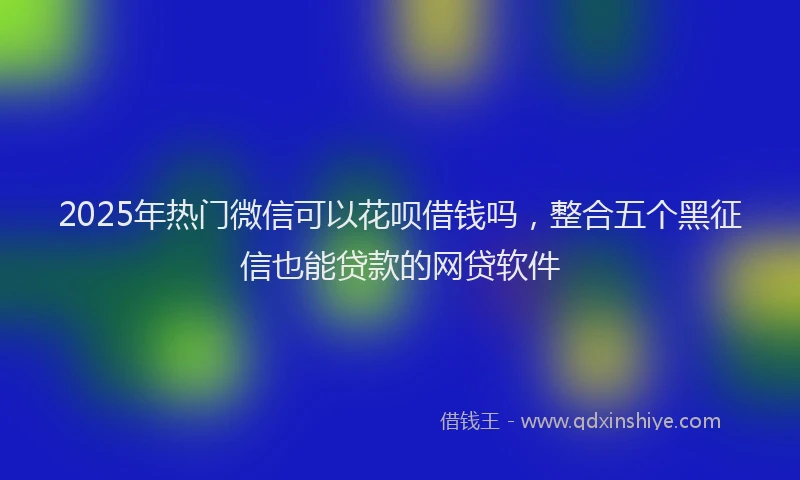 2025年热门微信可以花呗借钱吗，整合五个黑征信也能贷款的网贷软件