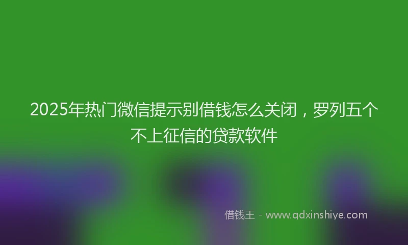 2025年热门微信提示别借钱怎么关闭,罗列五个不上征信的贷款软件