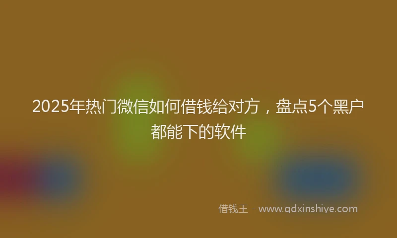 2025年热门微信如何借钱给对方，盘点5个黑户都能下的软件