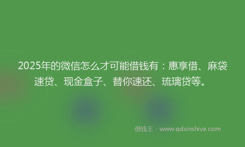 2025年的微信怎么才可能借钱有：惠享借、麻袋速贷、现金盒子、替你速还、琉璃贷等。