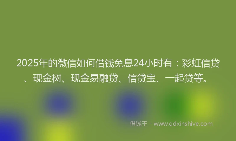 2025年的微信如何借钱免息24小时有：彩虹信贷、现金树、现金易融贷、信贷宝、一起贷等。