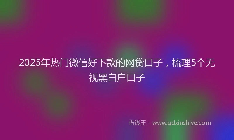 2025年热门微信好下款的网贷口子，梳理5个无视黑白户口子