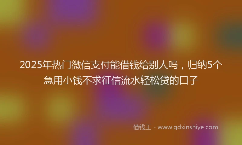 2025年热门微信支付能借钱给别人吗，归纳5个急用小钱不求征信流水轻松贷的口子