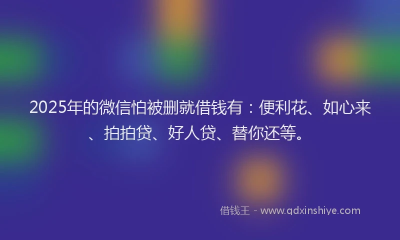 2025年的微信怕被删就借钱有：便利花、如心来、拍拍贷、好人贷、替你还等。