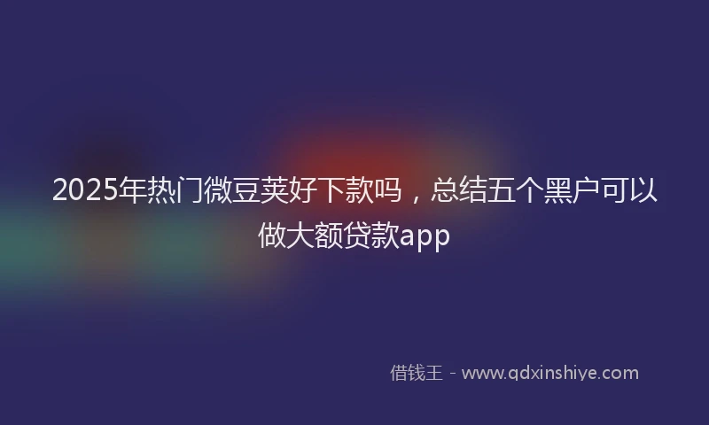 2025年热门微豆荚好下款吗，总结五个黑户可以做大额贷款app