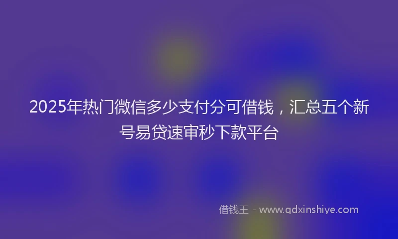 2025年热门微信多少支付分可借钱，汇总五个新号易贷速审秒下款平台