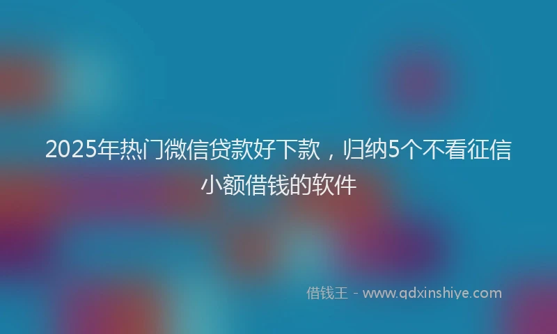 2025年热门微信贷款好下款，归纳5个不看征信小额借钱的软件