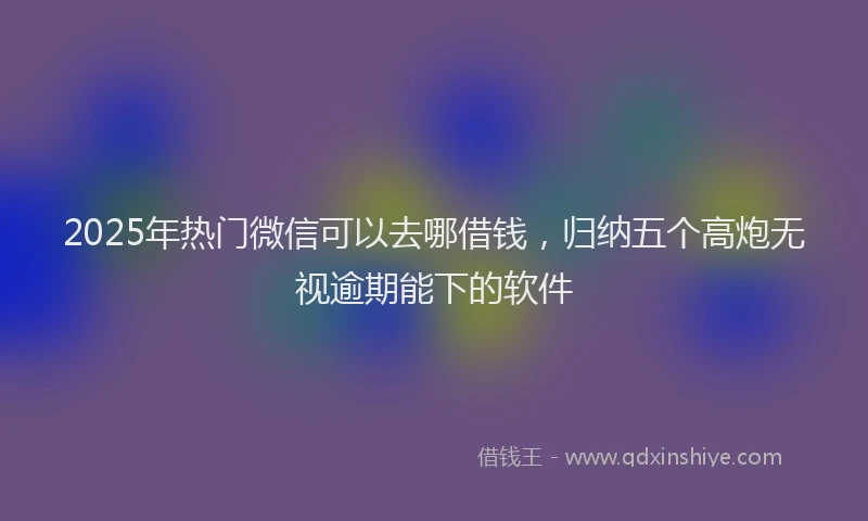 2025年热门微信可以去哪借钱，归纳五个高炮无视逾期能下的软件