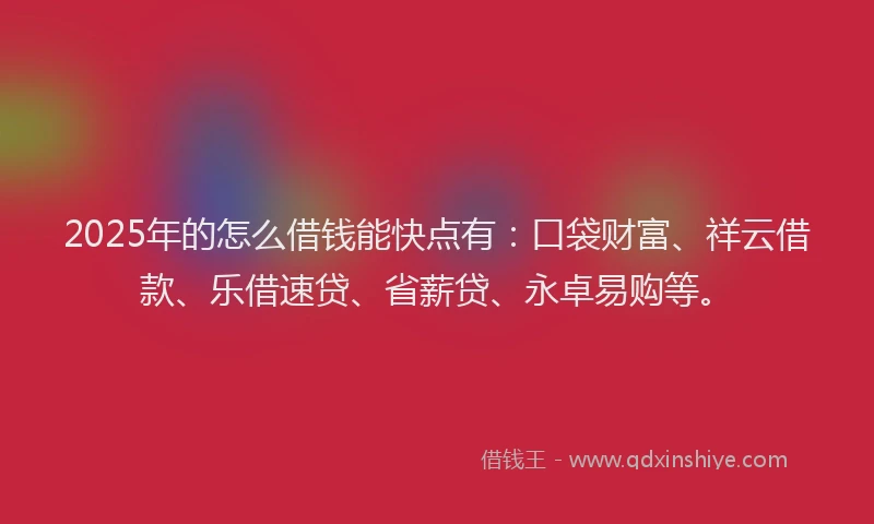 2025年的怎么借钱能快点有：口袋财富、祥云借款、乐借速贷、省薪贷、永卓易购等。