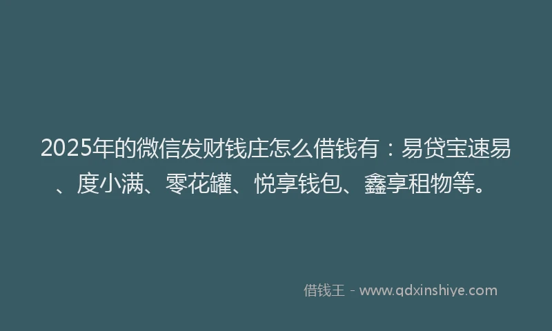 2025年的微信发财钱庄怎么借钱有：易贷宝速易、度小满、零花罐、悦享钱包、鑫享租物等。