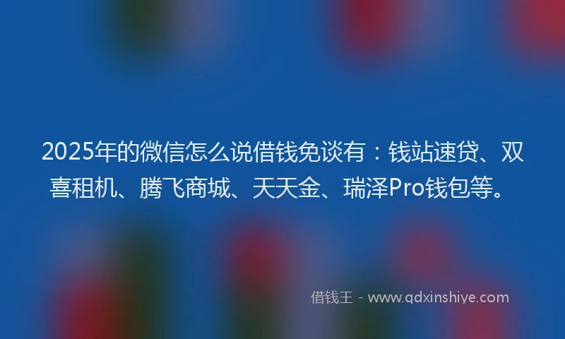 2025年的微信怎么说借钱免谈有：钱站速贷、双喜租机、腾飞商城、天天金、瑞泽Pro钱包等。